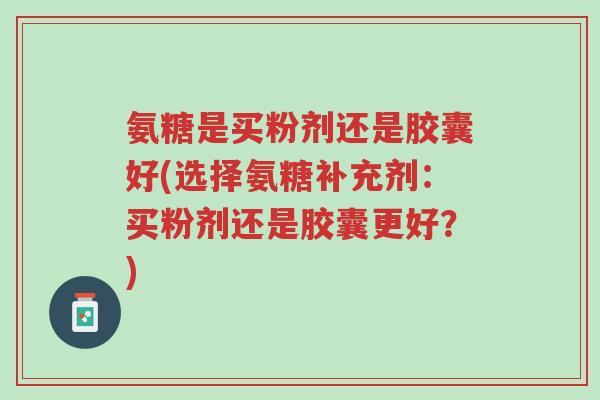 氨糖是买粉剂还是胶囊好(选择氨糖补充剂：买粉剂还是胶囊更好？)-第1张图片-超越