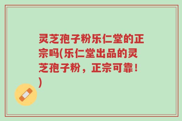 灵芝孢子粉乐仁堂的正宗吗(乐仁堂出品的灵芝孢子粉，正宗可靠！)-第1张图片-超越