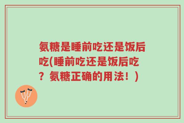 氨糖是睡前吃还是饭后吃(睡前吃还是饭后吃？氨糖正确的用法！)-第1张图片-超越