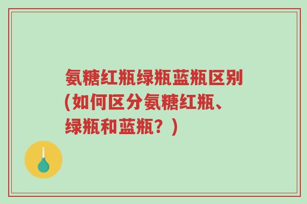 氨糖红瓶绿瓶蓝瓶区别(如何区分氨糖红瓶、绿瓶和蓝瓶?)-第1张图片-超越 氨糖红瓶绿瓶蓝瓶区别(如何区分氨糖红瓶、绿瓶和蓝瓶?)-第1张图片-超越
