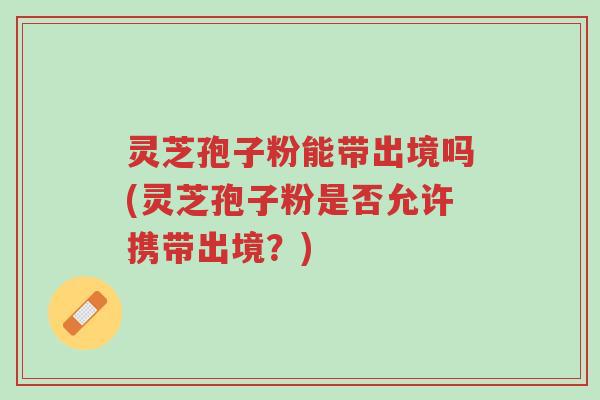 灵芝孢子粉能带出境吗(灵芝孢子粉是否允许携带出境?)-第1张图片-超越 灵芝孢子粉能带出境吗(灵芝孢子粉是否允许携带出境?)-第1张图片-超越