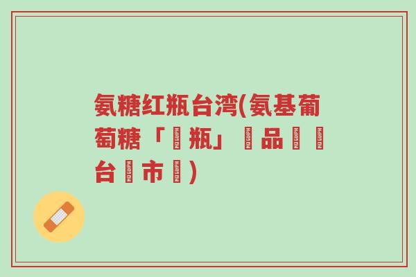 氨糖红瓶台湾(氨基葡萄糖「紅瓶」產品進軍台灣市場)-第1张图片-超越