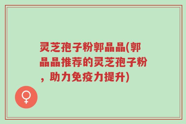 灵芝孢子粉郭晶晶(郭晶晶推荐的灵芝孢子粉,助力免疫力提升)-第1张图片-超越 灵芝孢子粉郭晶晶(郭晶晶推荐的灵芝孢子粉,助力免疫力提升)-第1张图片-超越