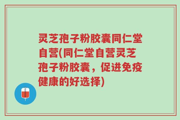 灵芝孢子粉胶囊同仁堂自营(同仁堂自营灵芝孢子粉胶囊,促进免疫健康的好选择)-第1张图片-超越 灵芝孢子粉胶囊同仁堂自营(同仁堂自营灵芝孢子粉胶囊,促进免疫健康的好选择)-第1张图片-超越