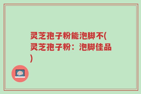 灵芝孢子粉能泡脚不(灵芝孢子粉:泡脚佳品)-第1张图片-超越 灵芝孢子粉能泡脚不(灵芝孢子粉:泡脚佳品)-第1张图片-超越