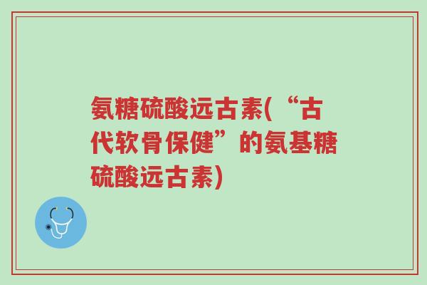 氨糖硫酸远古素(“古代软骨保健”的氨基糖硫酸远古素)-第1张图片-超越