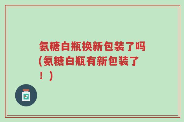 氨糖白瓶换新包装了吗(氨糖白瓶有新包装了!)-第1张图片-超越 氨糖白瓶换新包装了吗(氨糖白瓶有新包装了!)-第1张图片-超越