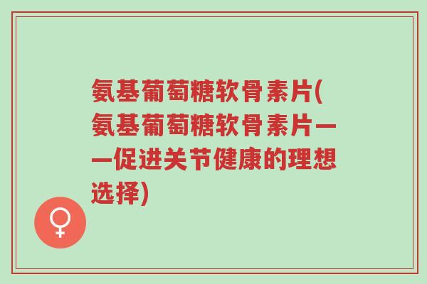 氨基葡萄糖软骨素片(氨基葡萄糖软骨素片——促进关节健康的理想选择)-第1张图片-超越 氨基葡萄糖软骨素片(氨基葡萄糖软骨素片——促进关节健康的理想选择)-第1张图片-超越