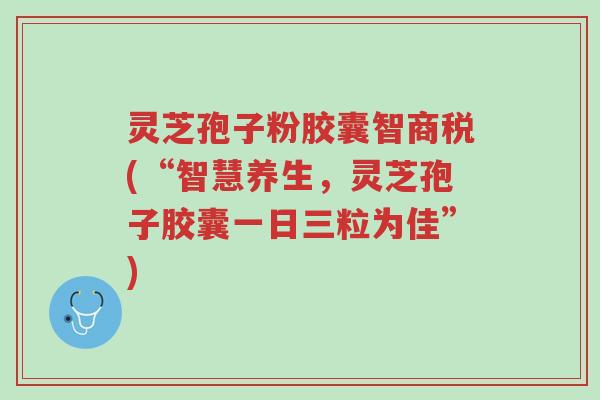 灵芝孢子粉胶囊智商税(“智慧养生，灵芝孢子胶囊一日三粒为佳”)-第1张图片-超越