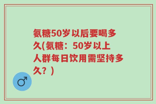 氨糖50岁以后要喝多久(氨糖：50岁以上人群每日饮用需坚持多久？)-第1张图片-超越