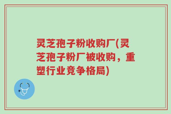 灵芝孢子粉收购厂(灵芝孢子粉厂被收购，重塑行业竞争格局)-第1张图片-超越