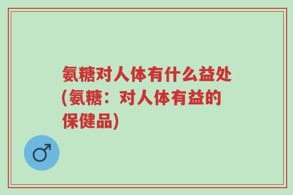 氨糖对人体有什么益处(氨糖:对人体有益的保健品)-第1张图片-超越 氨糖对人体有什么益处(氨糖:对人体有益的保健品)-第1张图片-超越