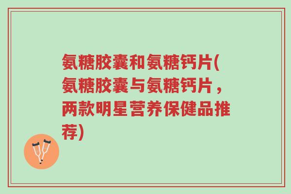 氨糖胶囊和氨糖钙片(氨糖胶囊与氨糖钙片，两款明星营养保健品推荐)-第1张图片-超越