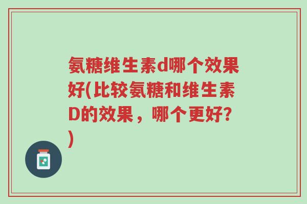 氨糖维生素d哪个效果好(比较氨糖和维生素D的效果,哪个更好?)-第1张图片-超越 氨糖维生素d哪个效果好(比较氨糖和维生素D的效果,哪个更好?)-第1张图片-超越