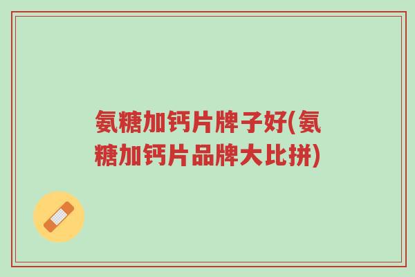 氨糖加钙片牌子好(氨糖加钙片品牌大比拼)-第1张图片-超越 氨糖加钙片牌子好(氨糖加钙片品牌大比拼)-第1张图片-超越