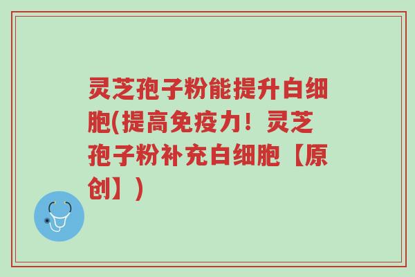 灵芝孢子粉能提升白细胞(提高免疫力!灵芝孢子粉补充白细胞【原创】)-第1张图片-超越 灵芝孢子粉能提升白细胞(提高免疫力!灵芝孢子粉补充白细胞【原创】)-第1张图片-超越