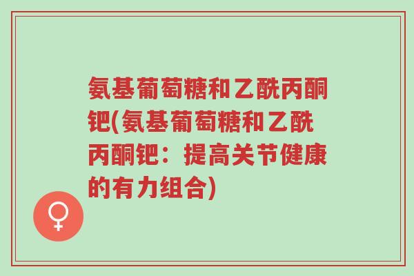 氨基葡萄糖和乙酰丙酮钯(氨基葡萄糖和乙酰丙酮钯:提高关节健康的有力组合)-第1张图片-超越 氨基葡萄糖和乙酰丙酮钯(氨基葡萄糖和乙酰丙酮钯:提高关节健康的有力组合)-第1张图片-超越