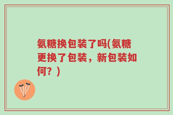氨糖换包装了吗(氨糖更换了包装,新包装如何?)-第1张图片-超越 氨糖换包装了吗(氨糖更换了包装,新包装如何?)-第1张图片-超越