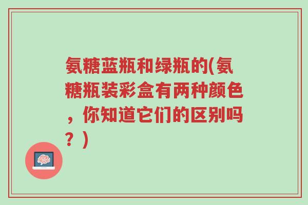 氨糖蓝瓶和绿瓶的(氨糖瓶装彩盒有两种颜色,你知道它们的区别吗?)-第1张图片-超越 氨糖蓝瓶和绿瓶的(氨糖瓶装彩盒有两种颜色,你知道它们的区别吗?)-第1张图片-超越