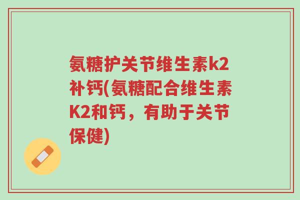 氨糖护关节维生素k2补钙(氨糖配合维生素K2和钙,有助于关节保健)-第1张图片-超越 氨糖护关节维生素k2补钙(氨糖配合维生素K2和钙,有助于关节保健)-第1张图片-超越