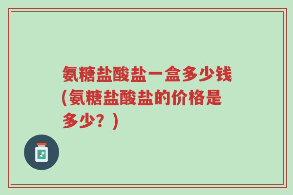 氨糖盐酸盐一盒多少钱(氨糖盐酸盐的价格是多少?)-第1张图片-超越 氨糖盐酸盐一盒多少钱(氨糖盐酸盐的价格是多少?)-第1张图片-超越