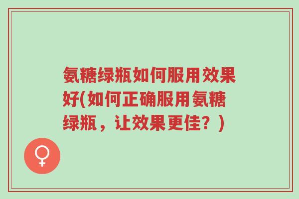 氨糖绿瓶如何服用效果好(如何正确服用氨糖绿瓶，让效果更佳？)-第1张图片-超越