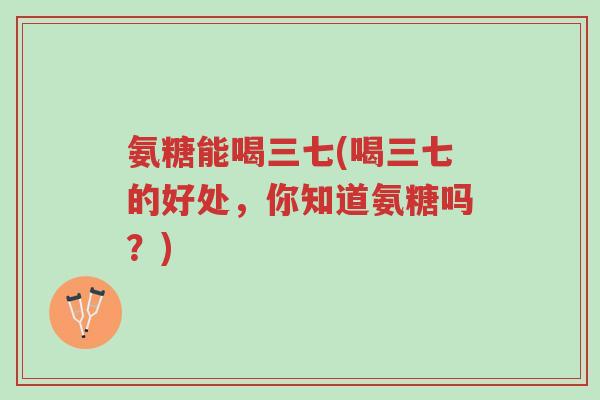 氨糖能喝三七(喝三七的好处,你知道氨糖吗?)-第1张图片-超越 氨糖能喝三七(喝三七的好处,你知道氨糖吗?)-第1张图片-超越