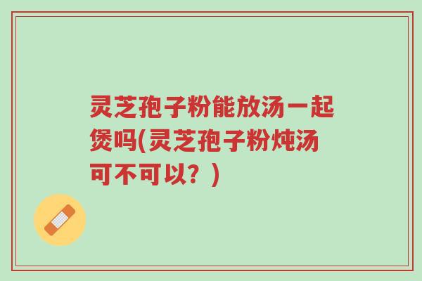 灵芝孢子粉能放汤一起煲吗(灵芝孢子粉炖汤可不可以?)-第1张图片-超越 灵芝孢子粉能放汤一起煲吗(灵芝孢子粉炖汤可不可以?)-第1张图片-超越