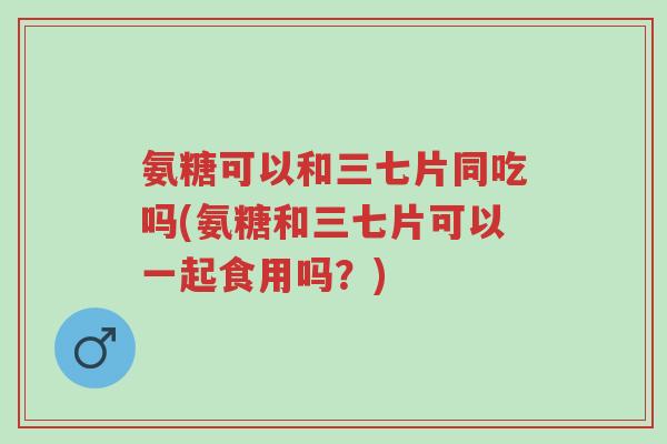 氨糖可以和三七片同吃吗(氨糖和三七片可以一起食用吗?)-第1张图片-超越 氨糖可以和三七片同吃吗(氨糖和三七片可以一起食用吗?)-第1张图片-超越