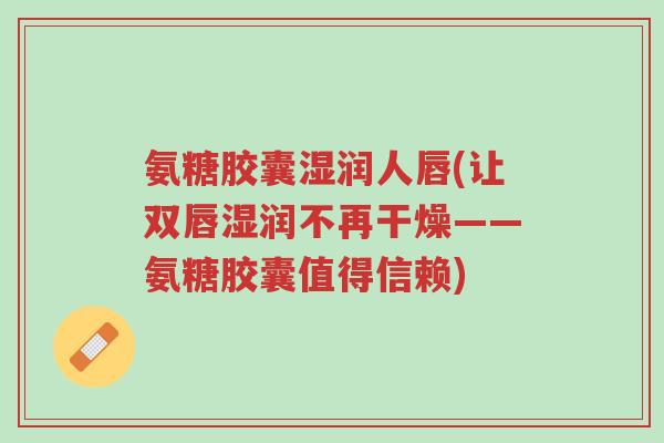 氨糖胶囊湿润人唇(让双唇湿润不再干燥——氨糖胶囊值得信赖)-第1张图片-超越 氨糖胶囊湿润人唇(让双唇湿润不再干燥——氨糖胶囊值得信赖)-第1张图片-超越