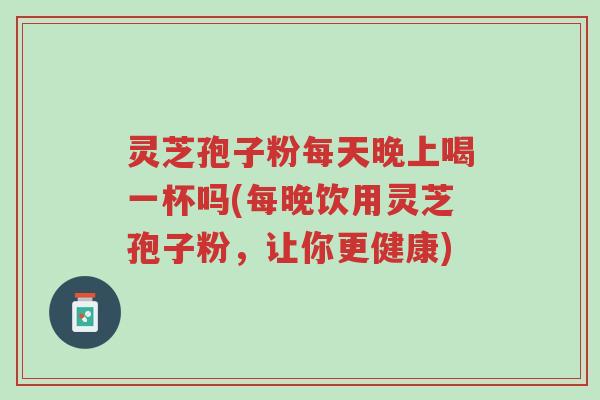 灵芝孢子粉每天晚上喝一杯吗(每晚饮用灵芝孢子粉,让你更健康)-第1张图片-超越 灵芝孢子粉每天晚上喝一杯吗(每晚饮用灵芝孢子粉,让你更健康)-第1张图片-超越