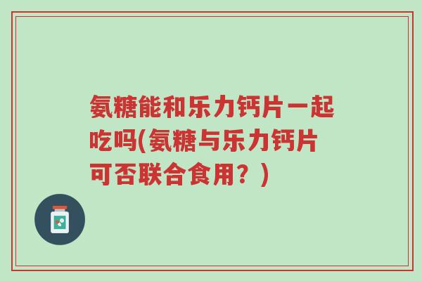 氨糖能和乐力钙片一起吃吗(氨糖与乐力钙片可否联合食用?)-第1张图片-超越 氨糖能和乐力钙片一起吃吗(氨糖与乐力钙片可否联合食用?)-第1张图片-超越