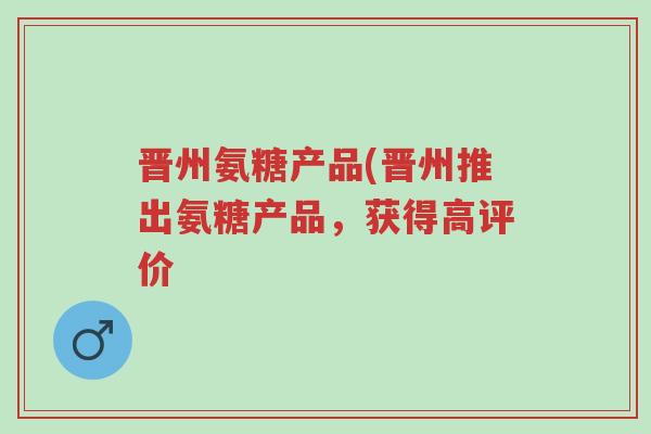 晋州氨糖产品(晋州推出氨糖产品，获得高评价-第1张图片-超越