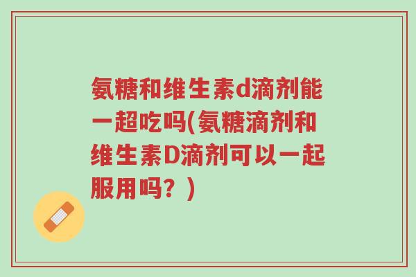 氨糖和维生素d滴剂能一超吃吗(氨糖滴剂和维生素D滴剂可以一起服用吗?)-第1张图片-超越 氨糖和维生素d滴剂能一超吃吗(氨糖滴剂和维生素D滴剂可以一起服用吗?)-第1张图片-超越