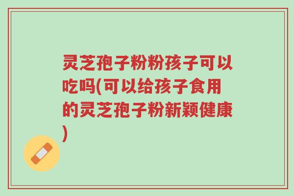 灵芝孢子粉粉孩子可以吃吗(可以给孩子食用的灵芝孢子粉新颖健康)-第1张图片-超越 灵芝孢子粉粉孩子可以吃吗(可以给孩子食用的灵芝孢子粉新颖健康)-第1张图片-超越