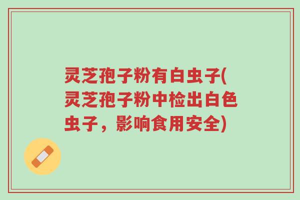 灵芝孢子粉有白虫子(灵芝孢子粉中检出白色虫子,影响食用安全)-第1张图片-超越 灵芝孢子粉有白虫子(灵芝孢子粉中检出白色虫子,影响食用安全)-第1张图片-超越