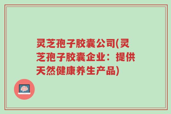 灵芝孢子胶囊公司(灵芝孢子胶囊企业:提供天然健康养生产品)-第1张图片-超越 灵芝孢子胶囊公司(灵芝孢子胶囊企业:提供天然健康养生产品)-第1张图片-超越