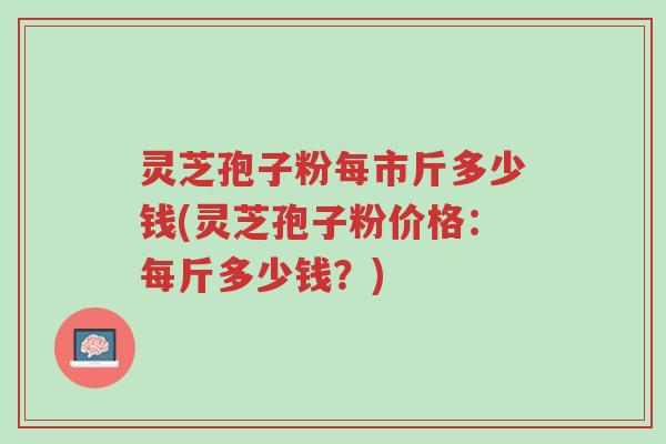 灵芝孢子粉每市斤多少钱(灵芝孢子粉价格：每斤多少钱？)-第1张图片-超越