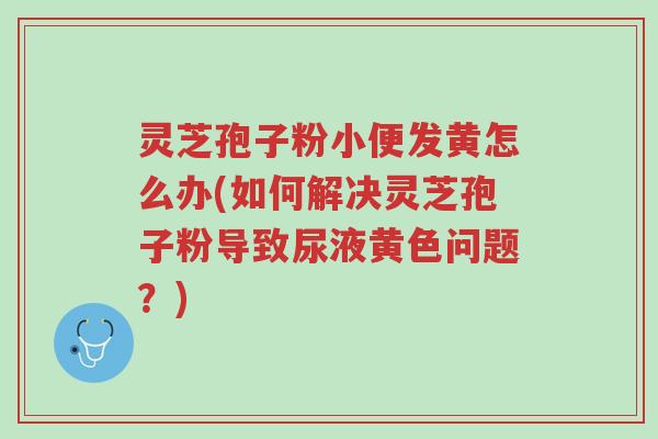 灵芝孢子粉小便发黄怎么办(如何解决灵芝孢子粉导致尿液黄色问题?)-第1张图片-超越 灵芝孢子粉小便发黄怎么办(如何解决灵芝孢子粉导致尿液黄色问题?)-第1张图片-超越