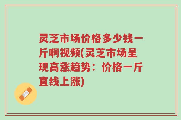 灵芝市场价格多少钱一斤啊视频(灵芝市场呈现高涨趋势：价格一斤直线上涨)-第1张图片-超越