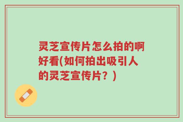 灵芝宣传片怎么拍的啊好看(如何拍出吸引人的灵芝宣传片?)-第1张图片-超越 灵芝宣传片怎么拍的啊好看(如何拍出吸引人的灵芝宣传片?)-第1张图片-超越