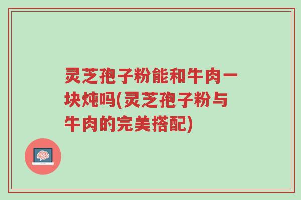 灵芝孢子粉能和牛肉一块炖吗(灵芝孢子粉与牛肉的完美搭配)-第1张图片-超越 灵芝孢子粉能和牛肉一块炖吗(灵芝孢子粉与牛肉的完美搭配)-第1张图片-超越