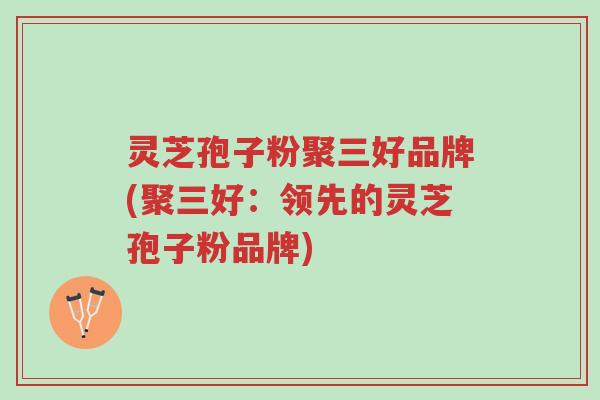 灵芝孢子粉聚三好品牌(聚三好:领先的灵芝孢子粉品牌)-第1张图片-超越 灵芝孢子粉聚三好品牌(聚三好:领先的灵芝孢子粉品牌)-第1张图片-超越