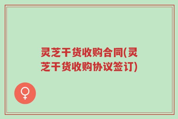 灵芝干货收购合同(灵芝干货收购协议签订)-第1张图片-超越