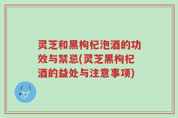 灵芝和黑枸杞泡酒的功效与禁忌(灵芝黑枸杞酒的益处与注意事项)-第1张图片-超越