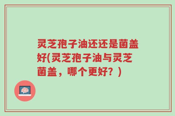 灵芝孢子油还还是菌盖好(灵芝孢子油与灵芝菌盖,哪个更好?)-第1张图片-超越 灵芝孢子油还还是菌盖好(灵芝孢子油与灵芝菌盖,哪个更好?)-第1张图片-超越