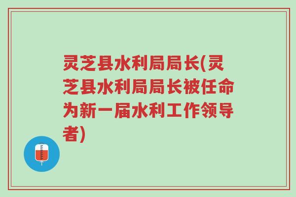 灵芝县水利局局长(灵芝县水利局局长被任命为新一届水利工作领导者)-第1张图片-超越