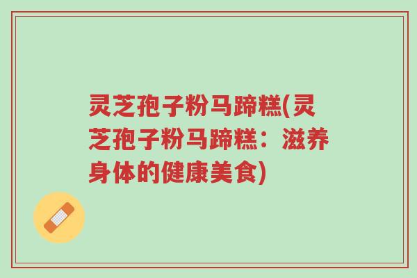 灵芝孢子粉马蹄糕(灵芝孢子粉马蹄糕:滋养身体的健康美食)-第1张图片-超越 灵芝孢子粉马蹄糕(灵芝孢子粉马蹄糕:滋养身体的健康美食)-第1张图片-超越