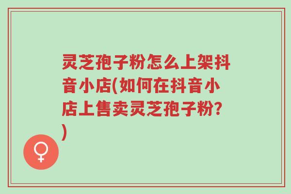 灵芝孢子粉怎么上架抖音小店(如何在抖音小店上售卖灵芝孢子粉?)-第1张图片-超越 灵芝孢子粉怎么上架抖音小店(如何在抖音小店上售卖灵芝孢子粉?)-第1张图片-超越