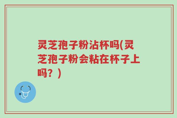灵芝孢子粉沾杯吗(灵芝孢子粉会粘在杯子上吗？)-第1张图片-超越